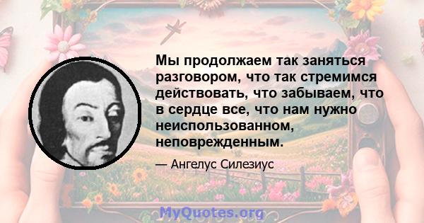 Мы продолжаем так заняться разговором, что так стремимся действовать, что забываем, что в сердце все, что нам нужно неиспользованном, неповрежденным.