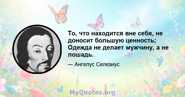 То, что находится вне себя, не доносит большую ценность; Одежда не делает мужчину, а не лошадь.