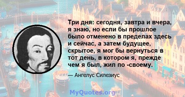 Три дня: сегодня, завтра и вчера, я знаю, но если бы прошлое было отменено в пределах здесь и сейчас, а затем будущее, скрытое, я мог бы вернуться в тот день, в котором я, прежде чем я был, жил по -своему.