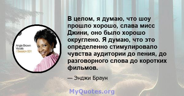 В целом, я думаю, что шоу прошло хорошо, слава мисс Джини, оно было хорошо округлено. Я думаю, что это определенно стимулировало чувства аудитории до пения, до разговорного слова до коротких фильмов.