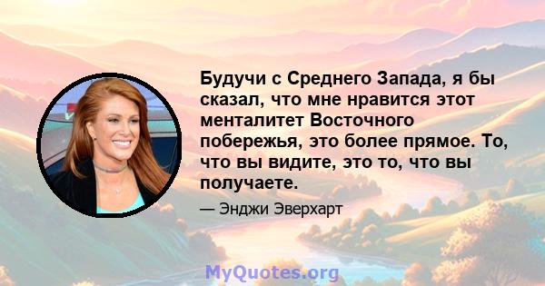 Будучи с Среднего Запада, я бы сказал, что мне нравится этот менталитет Восточного побережья, это более прямое. То, что вы видите, это то, что вы получаете.