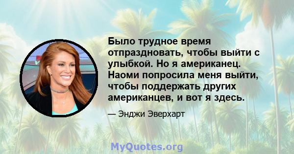 Было трудное время отпраздновать, чтобы выйти с улыбкой. Но я американец. Наоми попросила меня выйти, чтобы поддержать других американцев, и вот я здесь.