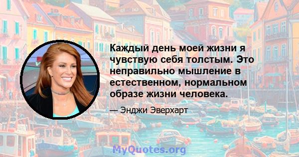 Каждый день моей жизни я чувствую себя толстым. Это неправильно мышление в естественном, нормальном образе жизни человека.