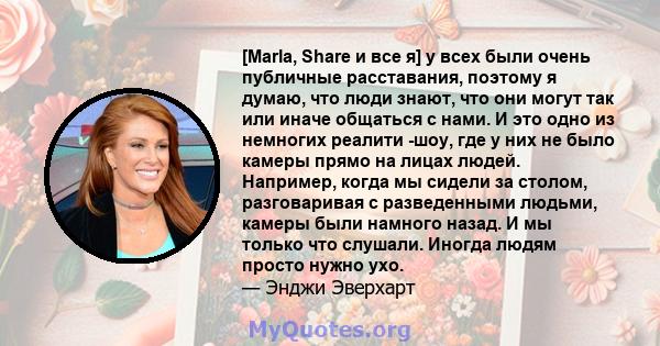 [Marla, Share и все я] у всех были очень публичные расставания, поэтому я думаю, что люди знают, что они могут так или иначе общаться с нами. И это одно из немногих реалити -шоу, где у них не было камеры прямо на лицах