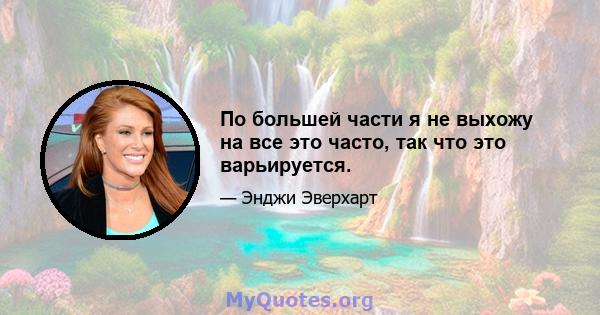 По большей части я не выхожу на все это часто, так что это варьируется.