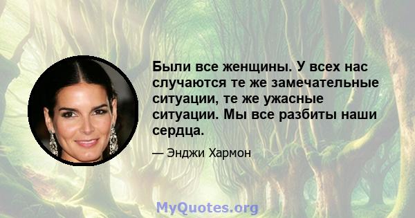 Были все женщины. У всех нас случаются те же замечательные ситуации, те же ужасные ситуации. Мы все разбиты наши сердца.