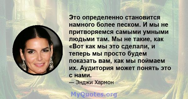 Это определенно становится намного более песком. И мы не притворяемся самыми умными людьми там. Мы не такие, как «Вот как мы это сделали, и теперь мы просто будем показать вам, как мы поймаем их. Аудитория может понять