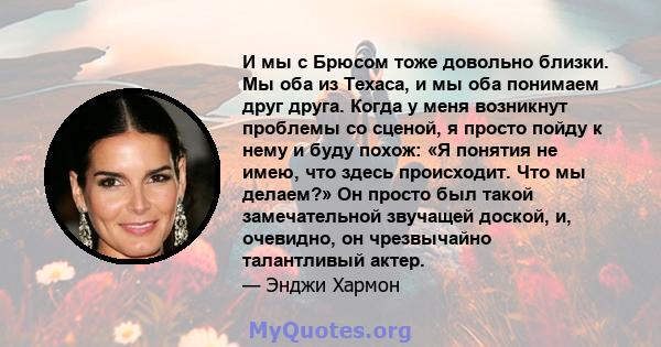 И мы с Брюсом тоже довольно близки. Мы оба из Техаса, и мы оба понимаем друг друга. Когда у меня возникнут проблемы со сценой, я просто пойду к нему и буду похож: «Я понятия не имею, что здесь происходит. Что мы