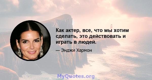 Как актер, все, что мы хотим сделать, это действовать и играть в людей.