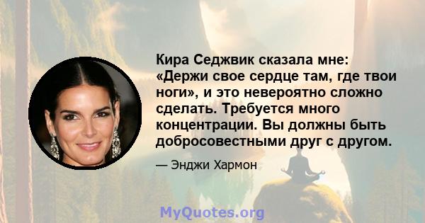 Кира Седжвик сказала мне: «Держи свое сердце там, где твои ноги», и это невероятно сложно сделать. Требуется много концентрации. Вы должны быть добросовестными друг с другом.