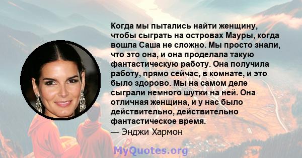 Когда мы пытались найти женщину, чтобы сыграть на островах Мауры, когда вошла Саша не сложно. Мы просто знали, что это она, и она проделала такую ​​фантастическую работу. Она получила работу, прямо сейчас, в комнате, и