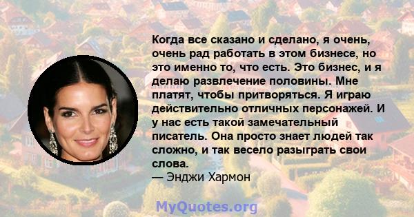 Когда все сказано и сделано, я очень, очень рад работать в этом бизнесе, но это именно то, что есть. Это бизнес, и я делаю развлечение половины. Мне платят, чтобы притворяться. Я играю действительно отличных персонажей. 