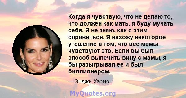 Когда я чувствую, что не делаю то, что должен как мать, я буду мучать себя. Я не знаю, как с этим справиться. Я нахожу некоторое утешение в том, что все мамы чувствуют это. Если бы был способ вылечить вину с мамы, я бы