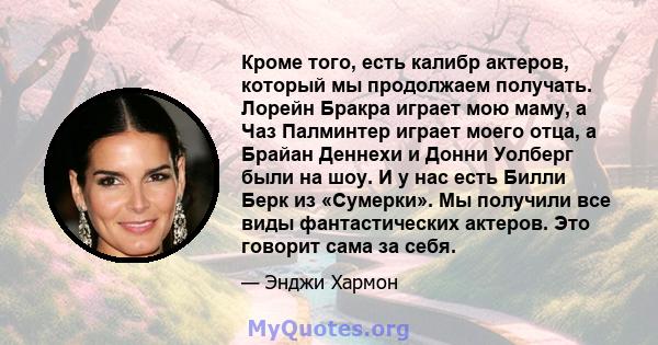 Кроме того, есть калибр актеров, который мы продолжаем получать. Лорейн Бракра играет мою маму, а Чаз Палминтер играет моего отца, а Брайан Деннехи и Донни Уолберг были на шоу. И у нас есть Билли Берк из «Сумерки». Мы