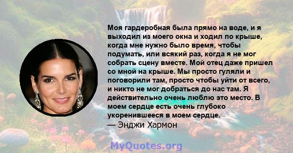 Моя гардеробная была прямо на воде, и я выходил из моего окна и ходил по крыше, когда мне нужно было время, чтобы подумать, или всякий раз, когда я не мог собрать сцену вместе. Мой отец даже пришел со мной на крыше. Мы