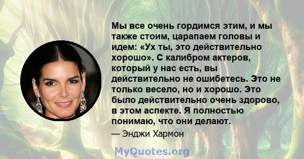 Мы все очень гордимся этим, и мы также стоим, царапаем головы и идем: «Ух ты, это действительно хорошо». С калибром актеров, который у нас есть, вы действительно не ошибетесь. Это не только весело, но и хорошо. Это было 