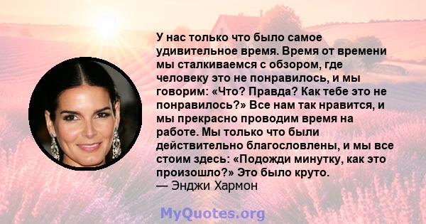 У нас только что было самое удивительное время. Время от времени мы сталкиваемся с обзором, где человеку это не понравилось, и мы говорим: «Что? Правда? Как тебе это не понравилось?» Все нам так нравится, и мы прекрасно 