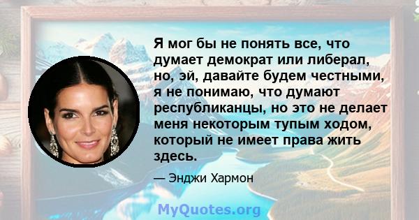 Я мог бы не понять все, что думает демократ или либерал, но, эй, давайте будем честными, я не понимаю, что думают республиканцы, но это не делает меня некоторым тупым ходом, который не имеет права жить здесь.