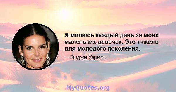 Я молюсь каждый день за моих маленьких девочек. Это тяжело для молодого поколения.