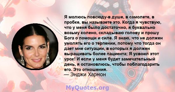 Я молюсь повсюду-в душе, в самолете, в пробке, вы называете это. Когда я чувствую, что у меня было достаточно, я буквально возьму колено, складываю голову и прошу Бога о помощи и силе. Я знаю, что не должен умолять его