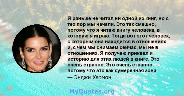 Я раньше не читал ни одной из книг, но с тех пор мы начали. Это так смешно, потому что я читаю книгу человека, в которую я играю. Тогда вот этот человек, с которым она находится в отношениях, и, с чем мы снимаем сейчас, 