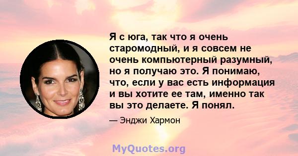 Я с юга, так что я очень старомодный, и я совсем не очень компьютерный разумный, но я получаю это. Я понимаю, что, если у вас есть информация и вы хотите ее там, именно так вы это делаете. Я понял.