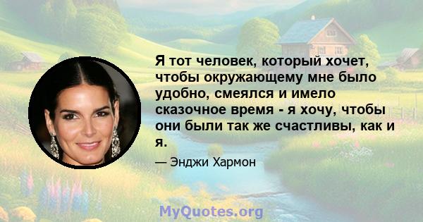 Я тот человек, который хочет, чтобы окружающему мне было удобно, смеялся и имело сказочное время - я хочу, чтобы они были так же счастливы, как и я.