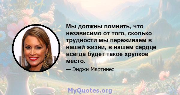 Мы должны помнить, что независимо от того, сколько трудности мы переживаем в нашей жизни, в нашем сердце всегда будет такое хрупкое место.