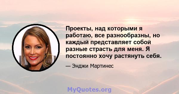 Проекты, над которыми я работаю, все разнообразны, но каждый представляет собой разные страсть для меня. Я постоянно хочу растянуть себя.