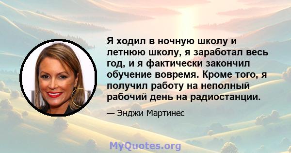 Я ходил в ночную школу и летнюю школу, я заработал весь год, и я фактически закончил обучение вовремя. Кроме того, я получил работу на неполный рабочий день на радиостанции.