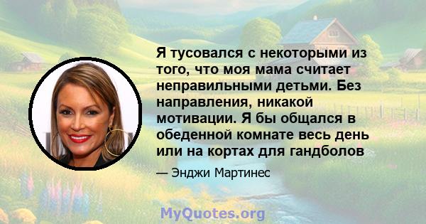 Я тусовался с некоторыми из того, что моя мама считает неправильными детьми. Без направления, никакой мотивации. Я бы общался в обеденной комнате весь день или на кортах для гандболов