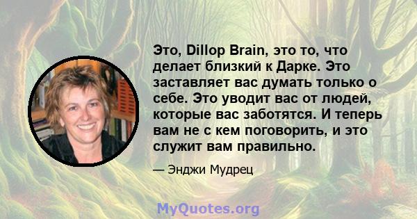 Это, Dillop Brain, это то, что делает близкий к Дарке. Это заставляет вас думать только о себе. Это уводит вас от людей, которые вас заботятся. И теперь вам не с кем поговорить, и это служит вам правильно.