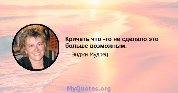 Кричать что -то не сделало это больше возможным.