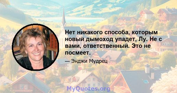 Нет никакого способа, которым новый дымоход упадет, Лу. Не с вами, ответственный. Это не посмеет.