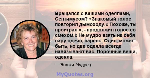 Вращался с вашими одеялами, Септимусом? »Знакомый голос повторил дымоходу.« Похоже, ты проиграл », - продолжил голос со смехом.« Не мудро взять на себя пару одеял, парень. Один, может быть, но два одеяла всегда