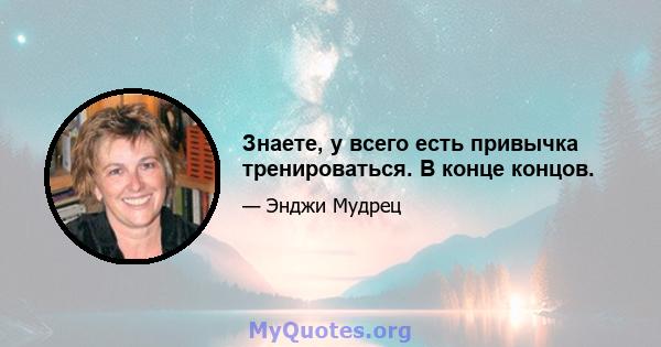 Знаете, у всего есть привычка тренироваться. В конце концов.