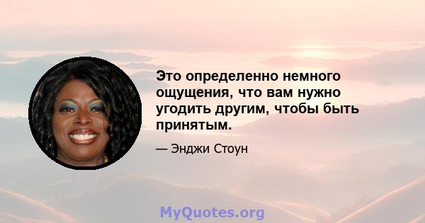 Это определенно немного ощущения, что вам нужно угодить другим, чтобы быть принятым.