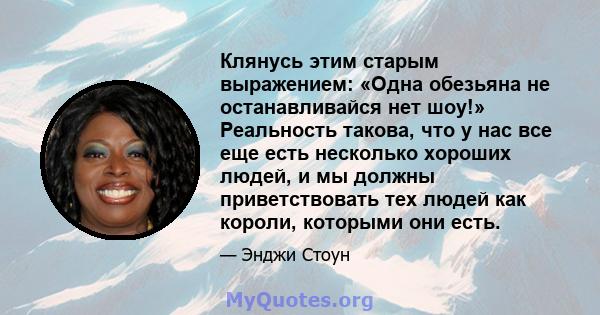 Клянусь этим старым выражением: «Одна обезьяна не останавливайся нет шоу!» Реальность такова, что у нас все еще есть несколько хороших людей, и мы должны приветствовать тех людей как короли, которыми они есть.