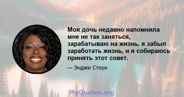 Моя дочь недавно напомнила мне не так заняться, зарабатываю на жизнь, я забыл заработать жизнь, и я собираюсь принять этот совет.