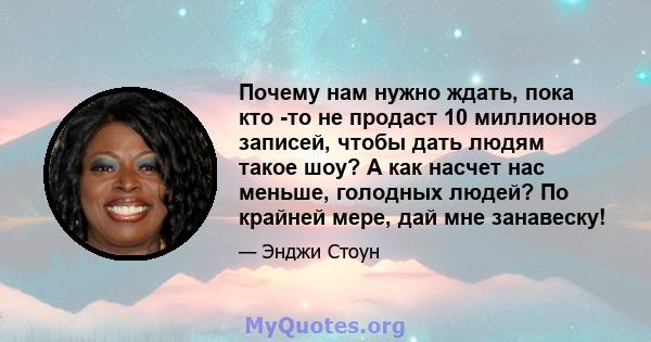 Почему нам нужно ждать, пока кто -то не продаст 10 миллионов записей, чтобы дать людям такое шоу? А как насчет нас меньше, голодных людей? По крайней мере, дай мне занавеску!