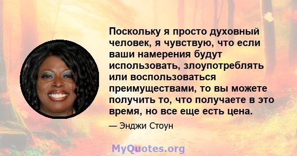 Поскольку я просто духовный человек, я чувствую, что если ваши намерения будут использовать, злоупотреблять или воспользоваться преимуществами, то вы можете получить то, что получаете в это время, но все еще есть цена.