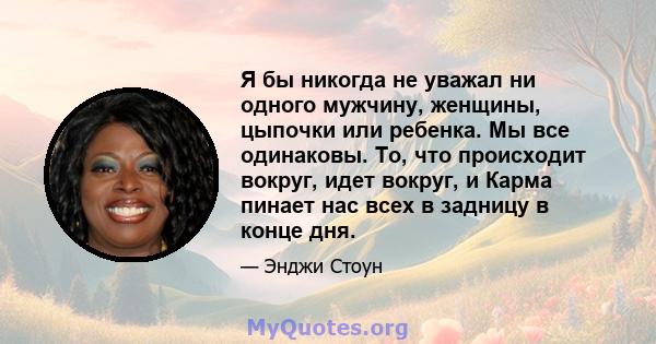 Я бы никогда не уважал ни одного мужчину, женщины, цыпочки или ребенка. Мы все одинаковы. То, что происходит вокруг, идет вокруг, и Карма пинает нас всех в задницу в конце дня.