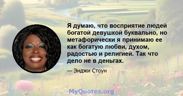 Я думаю, что восприятие людей богатой девушкой буквально, но метафорически я принимаю ее как богатую любви, духом, радостью и религией. Так что дело не в деньгах.