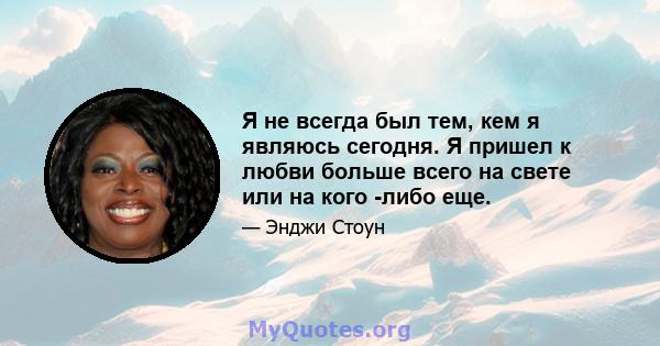 Я не всегда был тем, кем я являюсь сегодня. Я пришел к любви больше всего на свете или на кого -либо еще.