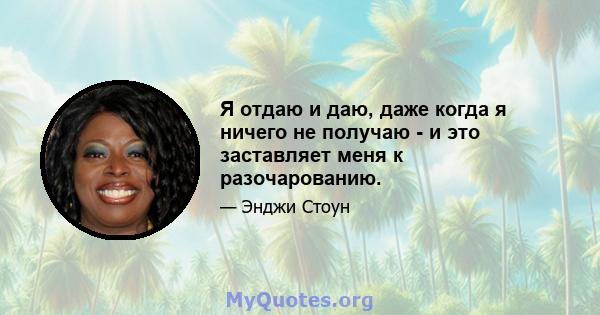 Я отдаю и даю, даже когда я ничего не получаю - и это заставляет меня к разочарованию.