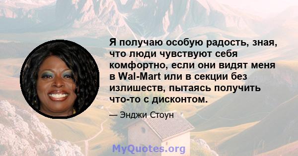 Я получаю особую радость, зная, что люди чувствуют себя комфортно, если они видят меня в Wal-Mart или в секции без излишеств, пытаясь получить что-то с дисконтом.