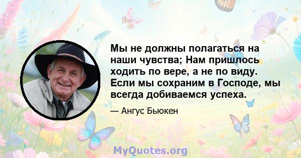 Мы не должны полагаться на наши чувства; Нам пришлось ходить по вере, а не по виду. Если мы сохраним в Господе, мы всегда добиваемся успеха.