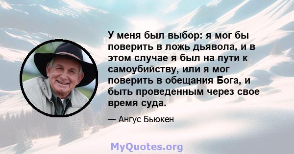 У меня был выбор: я мог бы поверить в ложь дьявола, и в этом случае я был на пути к самоубийству, или я мог поверить в обещания Бога, и быть проведенным через свое время суда.