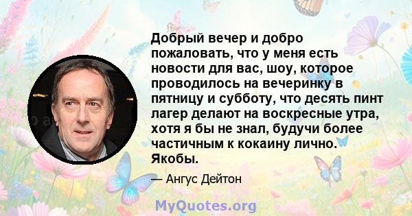 Добрый вечер и добро пожаловать, что у меня есть новости для вас, шоу, которое проводилось на вечеринку в пятницу и субботу, что десять пинт лагер делают на воскресные утра, хотя я бы не знал, будучи более частичным к