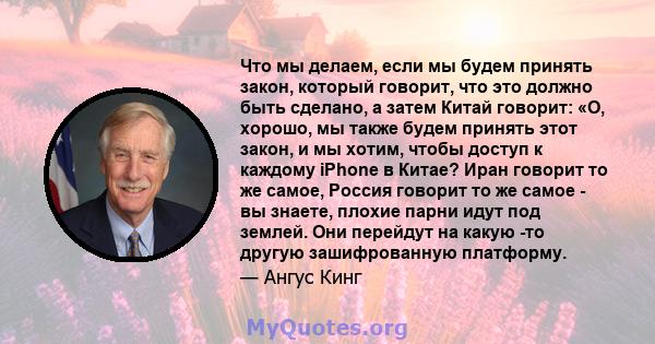 Что мы делаем, если мы будем принять закон, который говорит, что это должно быть сделано, а затем Китай говорит: «О, хорошо, мы также будем принять этот закон, и мы хотим, чтобы доступ к каждому iPhone в Китае? Иран